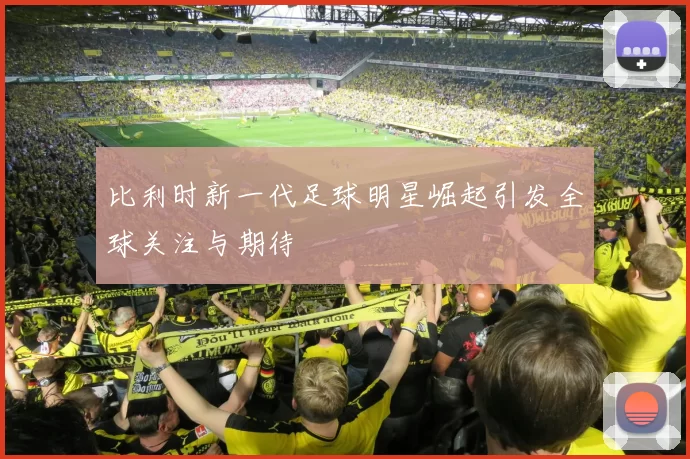 比利时新一代足球明星崛起引发全球关注与期待