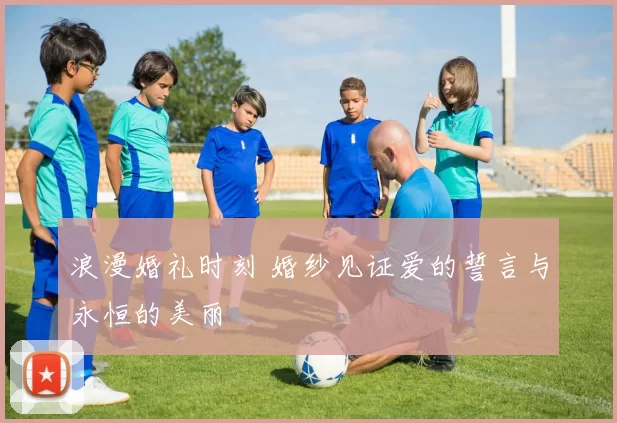 浪漫婚礼时刻 婚纱见证爱的誓言与永恒的美丽