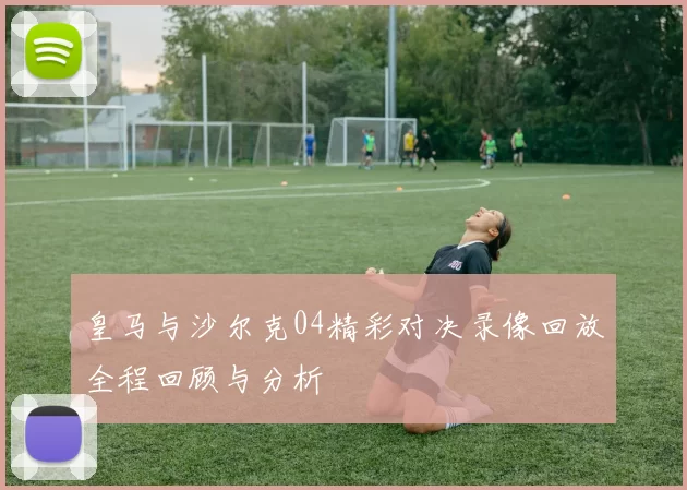 皇马与沙尔克04精彩对决录像回放全程回顾与分析
