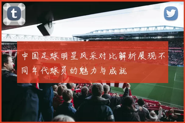 中国足球明星风采对比解析展现不同年代球员的魅力与成就