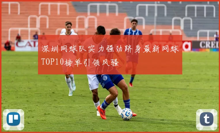 深圳网球队实力强劲跻身最新网球TOP10榜单引领风骚