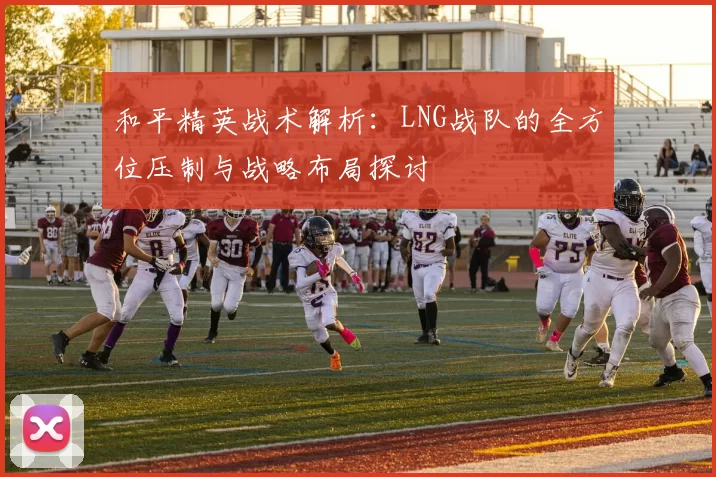 和平精英战术解析：LNG战队的全方位压制与战略布局探讨
