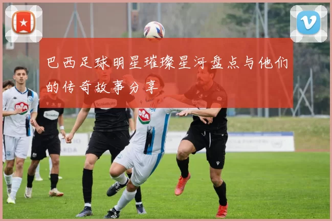 巴西足球明星璀璨星河盘点与他们的传奇故事分享