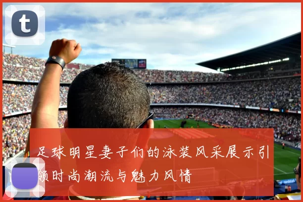 足球明星妻子们的泳装风采展示引领时尚潮流与魅力风情