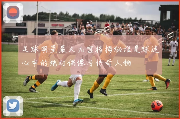 足球明星最火九宫格揭秘谁是球迷心中的绝对偶像与传奇人物
