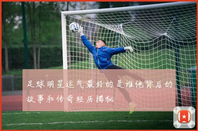 足球明星运气最好的是谁他背后的故事和传奇经历揭秘