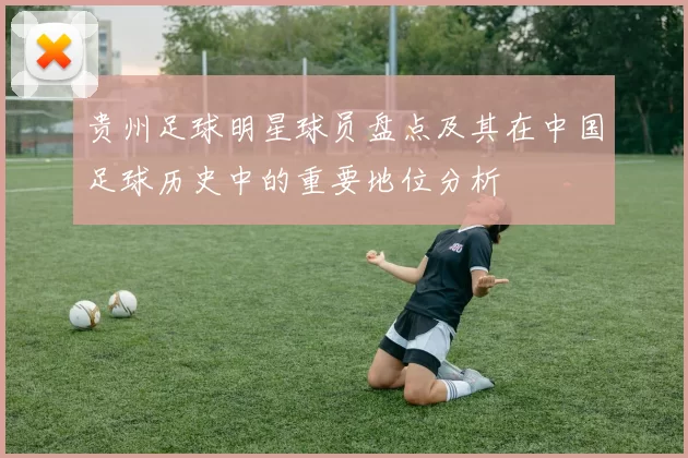 贵州足球明星球员盘点及其在中国足球历史中的重要地位分析