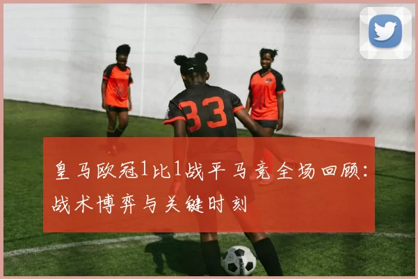 皇马欧冠1比1战平马竞全场回顾：战术博弈与关键时刻