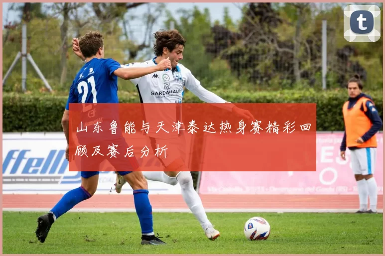 山东鲁能与天津泰达热身赛精彩回顾及赛后分析