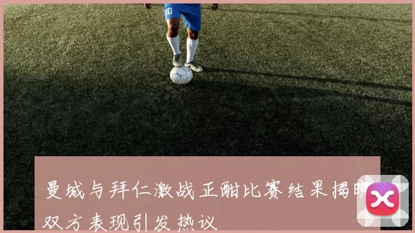 曼城与拜仁激战正酣比赛结果揭晓双方表现引发热议