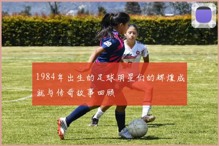 1984年出生的足球明星们的辉煌成就与传奇故事回顾
