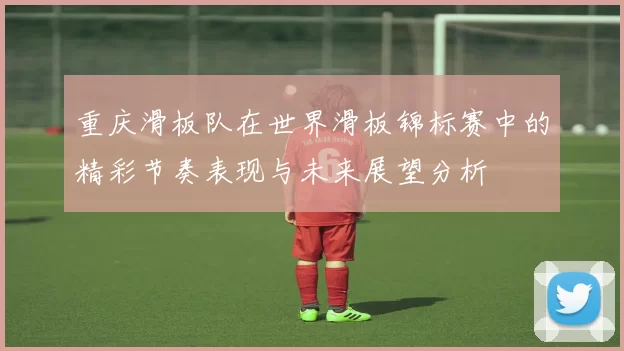 重庆滑板队在世界滑板锦标赛中的精彩节奏表现与未来展望分析