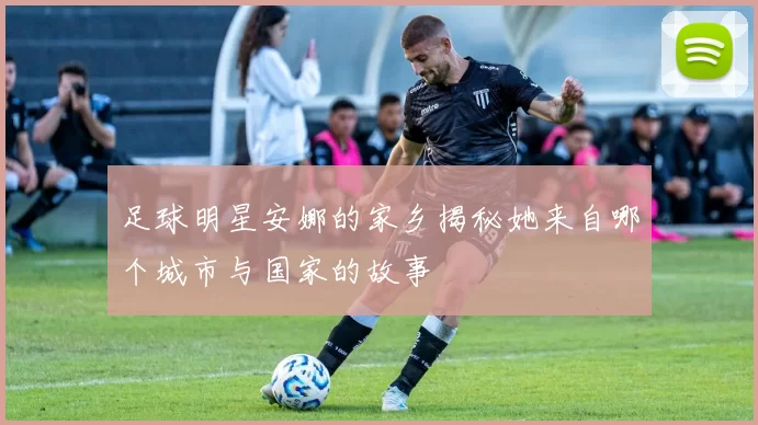 足球明星安娜的家乡揭秘她来自哪个城市与国家的故事