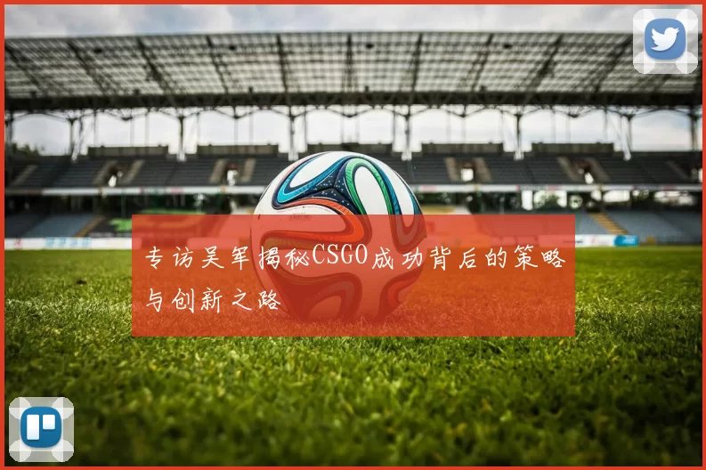 专访吴军揭秘CSGO成功背后的策略与创新之路