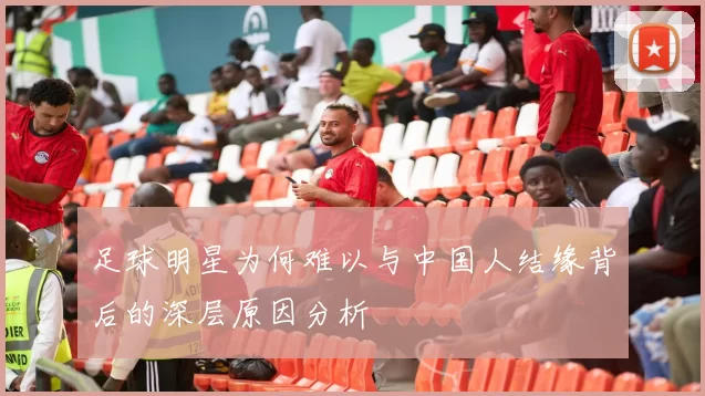 足球明星为何难以与中国人结缘背后的深层原因分析