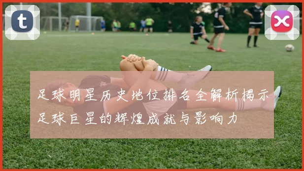 足球明星历史地位排名全解析揭示足球巨星的辉煌成就与影响力
