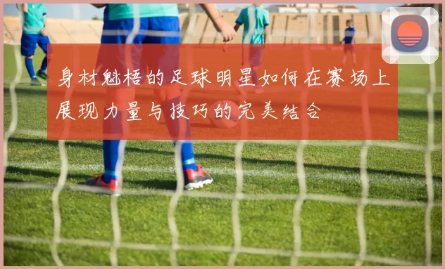 身材魁梧的足球明星如何在赛场上展现力量与技巧的完美结合