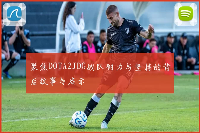 聚焦DOTA2JDG战队耐力与坚持的背后故事与启示