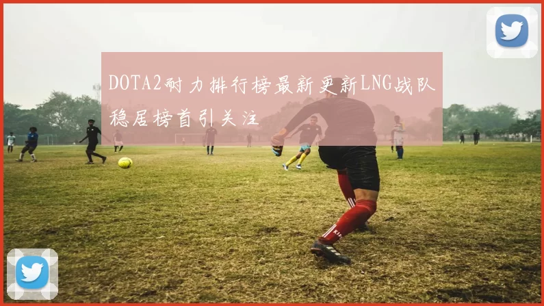 DOTA2耐力排行榜最新更新LNG战队稳居榜首引关注