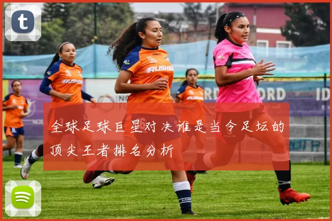 全球足球巨星对决谁是当今足坛的顶尖王者排名分析