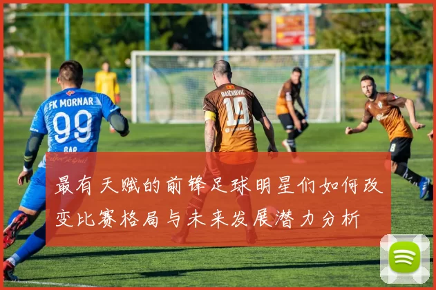 最有天赋的前锋足球明星们如何改变比赛格局与未来发展潜力分析