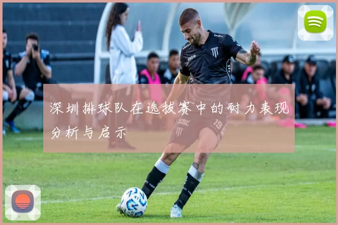 深圳排球队在选拔赛中的耐力表现分析与启示