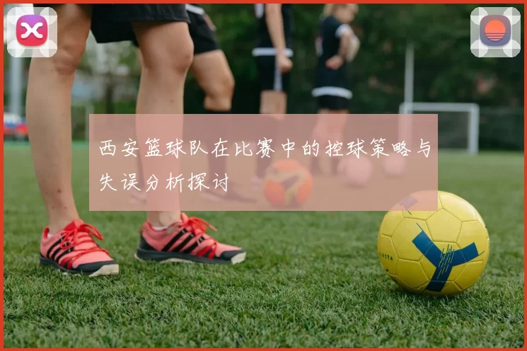 西安篮球队在比赛中的控球策略与失误分析探讨
