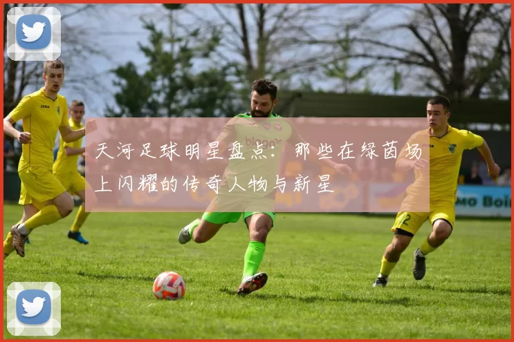 天河足球明星盘点：那些在绿茵场上闪耀的传奇人物与新星