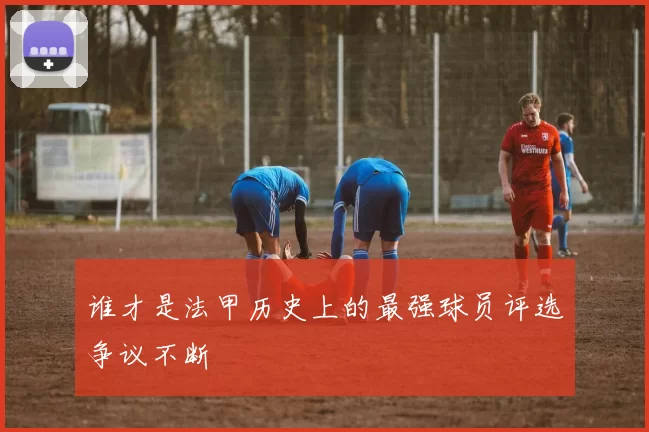 谁才是法甲历史上的最强球员评选争议不断