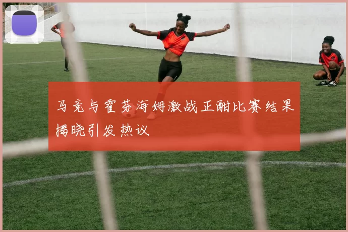 马竞与霍芬海姆激战正酣比赛结果揭晓引发热议