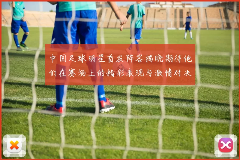 中国足球明星首发阵容揭晓期待他们在赛场上的精彩表现与激情对决