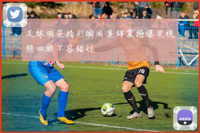 足球明星精彩瞬间集锦震撼爆奖视频回顾不容错过