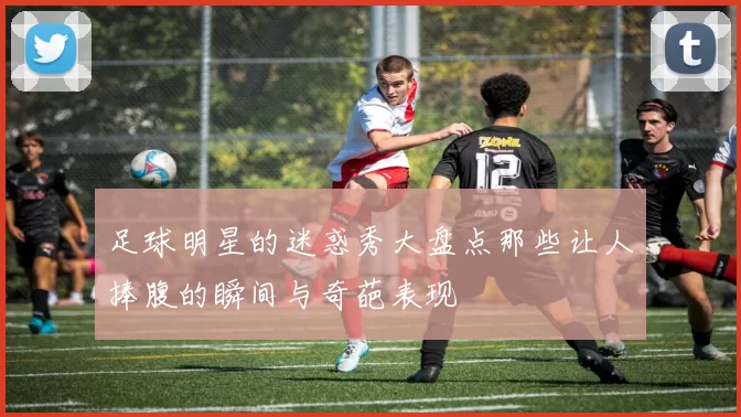 足球明星的迷惑秀大盘点那些让人捧腹的瞬间与奇葩表现