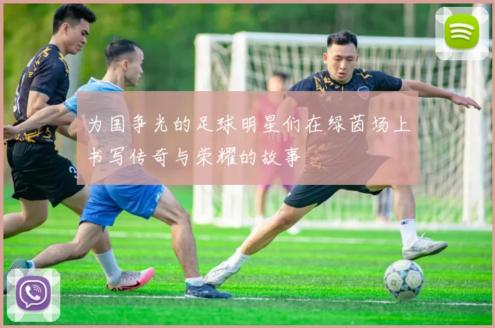 为国争光的足球明星们在绿茵场上书写传奇与荣耀的故事