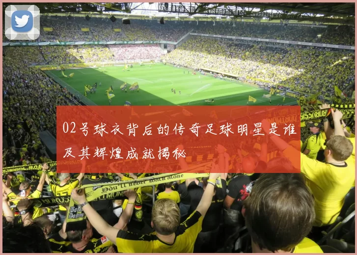 02号球衣背后的传奇足球明星是谁及其辉煌成就揭秘