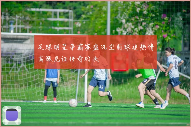足球明星争霸赛盛况空前球迷热情高涨见证传奇对决