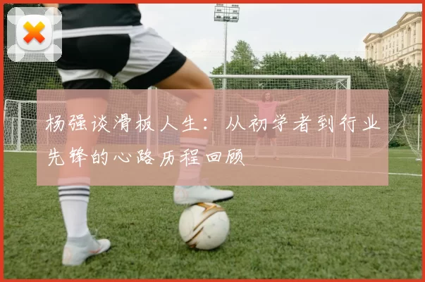 杨强谈滑板人生：从初学者到行业先锋的心路历程回顾