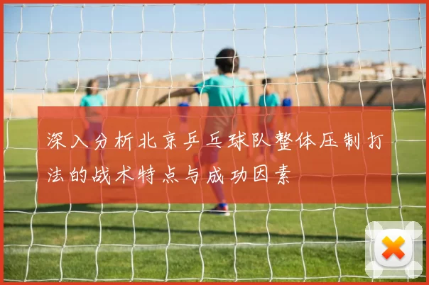 深入分析北京乒乓球队整体压制打法的战术特点与成功因素