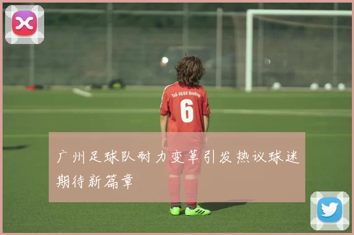 广州足球队耐力变革引发热议球迷期待新篇章