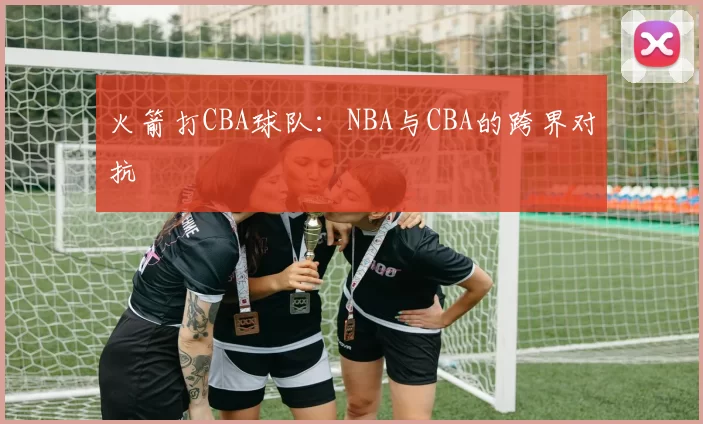 火箭打CBA球队：NBA与CBA的跨界对抗