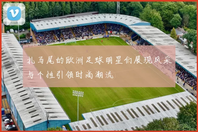 扎马尾的欧洲足球明星们展现风采与个性引领时尚潮流