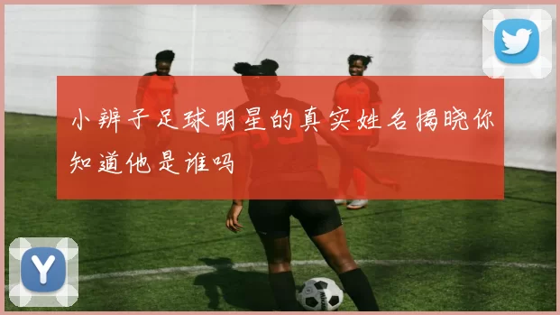 小辨子足球明星的真实姓名揭晓你知道他是谁吗