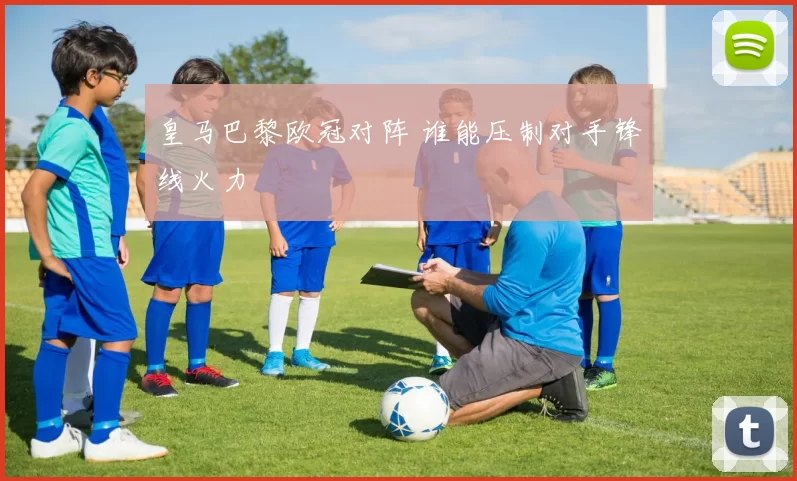 皇马巴黎欧冠对阵 谁能压制对手锋线火力