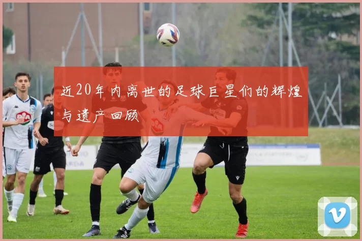 近20年内离世的足球巨星们的辉煌与遗产回顾