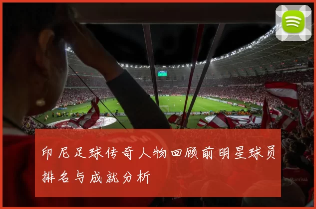 印尼足球传奇人物回顾前明星球员排名与成就分析