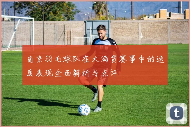 南京羽毛球队在大满贯赛事中的速度表现全面解析与点评