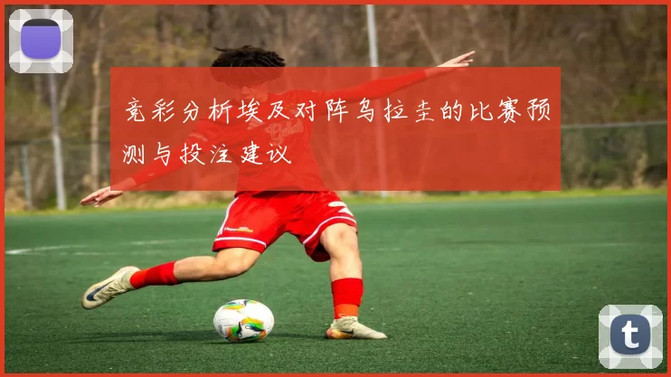 竞彩分析埃及对阵乌拉圭的比赛预测与投注建议