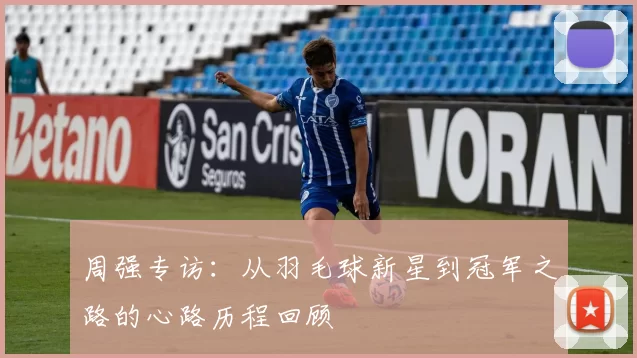 周强专访：从羽毛球新星到冠军之路的心路历程回顾