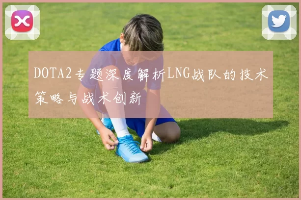 DOTA2专题深度解析LNG战队的技术策略与战术创新