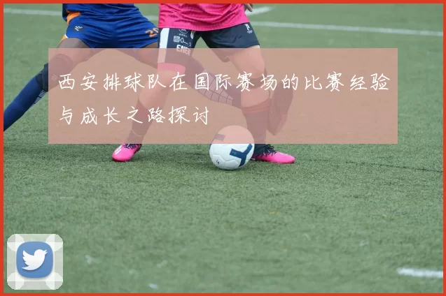 西安排球队在国际赛场的比赛经验与成长之路探讨